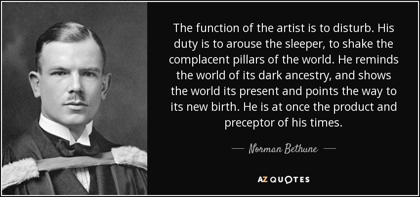 The function of the artist is to disturb. His duty is to arouse the sleeper, to shake the complacent pillars of the world. He reminds the world of its dark ancestry, and shows the world its present and points the way to its new birth. He is at once the product and preceptor of his times. - Norman Bethune The function of the artist is to disturb. His duty is to arouse the sleeper, to shake the complacent pillars of the world. He reminds the world of its dark ancestry, and shows the world its present and points the way to its new birth. He is at once the product and preceptor of his times. - Norman Bethune