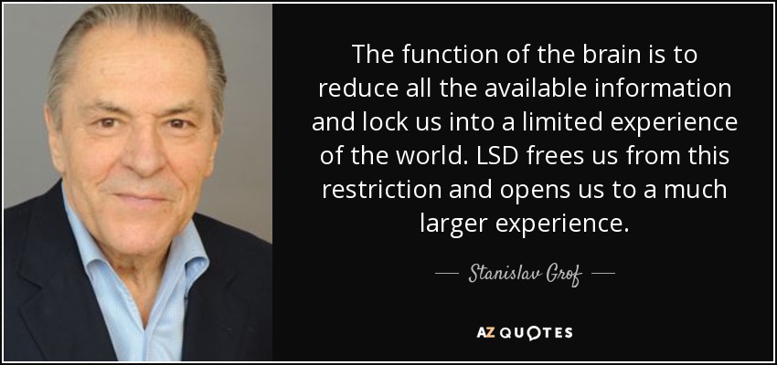 The function of the brain is to reduce all the available information and lock us into a limited experience of the world. LSD frees us from this restriction and opens us to a much larger experience. - Stanislav Grof