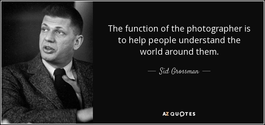 The function of the photographer is to help people understand the world around them. - Sid Grossman