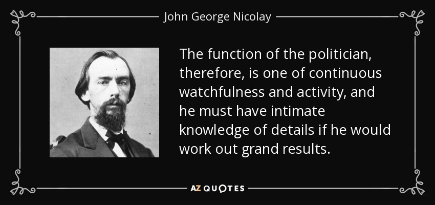 The function of the politician, therefore, is one of continuous watchfulness and activity, and he must have intimate knowledge of details if he would work out grand results. - John George Nicolay