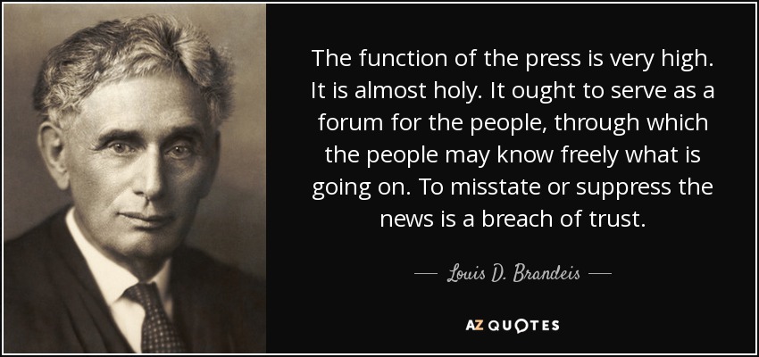The function of the press is very high. It is almost holy. It ought to serve as a forum for the people, through which the people may know freely what is going on. To misstate or suppress the news is a breach of trust. - Louis D. Brandeis