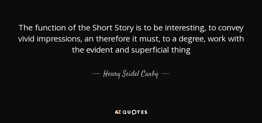 The function of the Short Story is to be interesting, to convey vivid impressions, an therefore it must, to a degree, work with the evident and superficial thing - Henry Seidel Canby