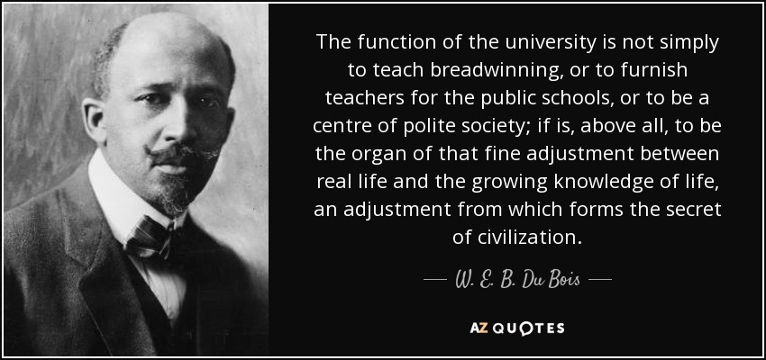 The function of the university is not simply to teach breadwinning, or to furnish teachers for the public schools, or to be a centre of polite society; if is, above all, to be the organ of that fine adjustment between real life and the growing knowledge of life, an adjustment from which forms the secret of civilization. - W. E. B. Du Bois