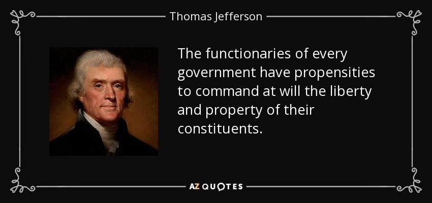 The functionaries of every government have propensities to command at will the liberty and property of their constituents. - Thomas Jefferson