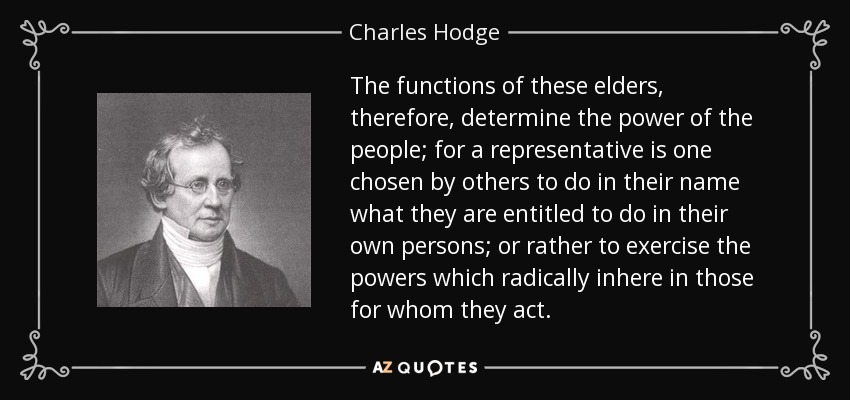 The functions of these elders, therefore, determine the power of the people; for a representative is one chosen by others to do in their name what they are entitled to do in their own persons; or rather to exercise the powers which radically inhere in those for whom they act. - Charles Hodge