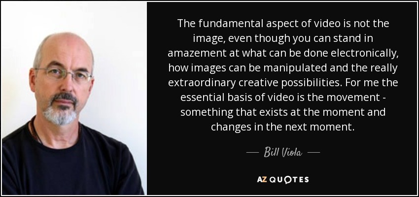 The fundamental aspect of video is not the image, even though you can stand in amazement at what can be done electronically, how images can be manipulated and the really extraordinary creative possibilities. For me the essential basis of video is the movement - something that exists at the moment and changes in the next moment. - Bill Viola