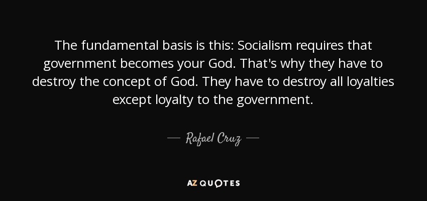 The fundamental basis is this: Socialism requires that government becomes your God. That's why they have to destroy the concept of God. They have to destroy all loyalties except loyalty to the government. - Rafael Cruz