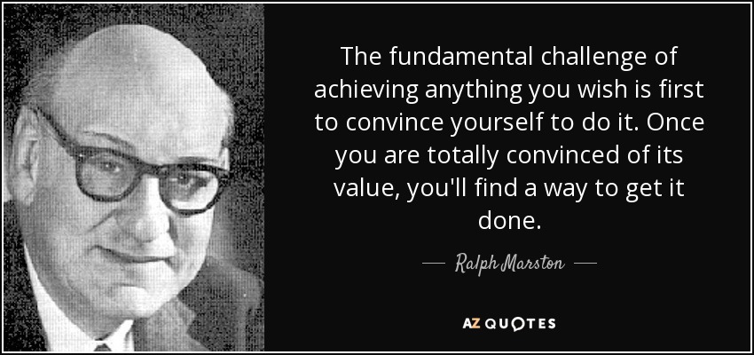 The fundamental challenge of achieving anything you wish is first to convince yourself to do it. Once you are totally convinced of its value, you'll find a way to get it done. - Ralph Marston