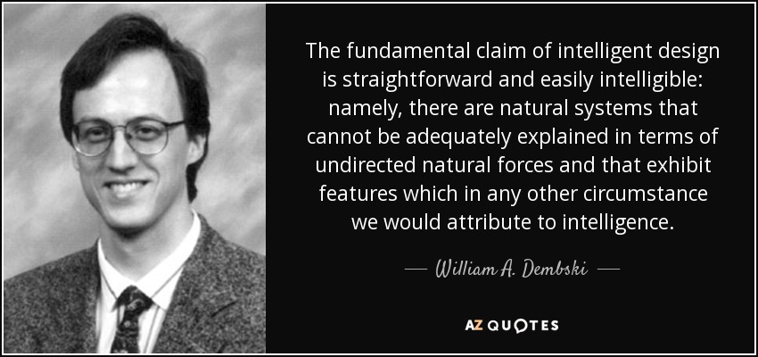 The fundamental claim of intelligent design is straightforward and easily intelligible: namely, there are natural systems that cannot be adequately explained in terms of undirected natural forces and that exhibit features which in any other circumstance we would attribute to intelligence. - William A. Dembski