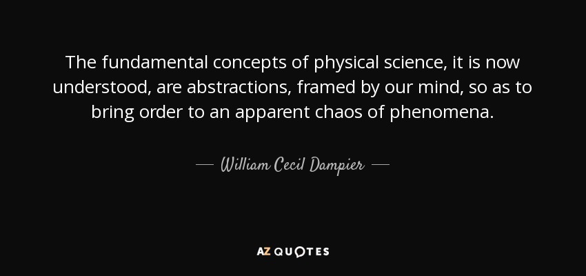 The fundamental concepts of physical science, it is now understood, are abstractions, framed by our mind, so as to bring order to an apparent chaos of phenomena. - William Cecil Dampier