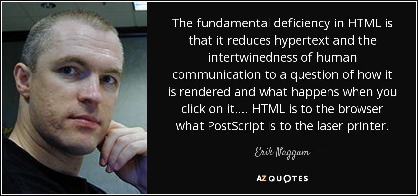 The fundamental deficiency in HTML is that it reduces hypertext and the intertwinedness of human communication to a question of how it is rendered and what happens when you click on it. ... HTML is to the browser what PostScript is to the laser printer. - Erik Naggum