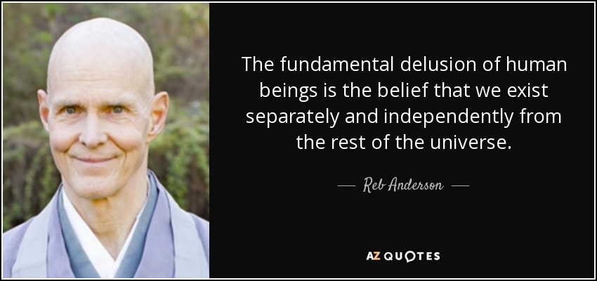 The fundamental delusion of human beings is the belief that we exist separately and independently from the rest of the universe. - Reb Anderson