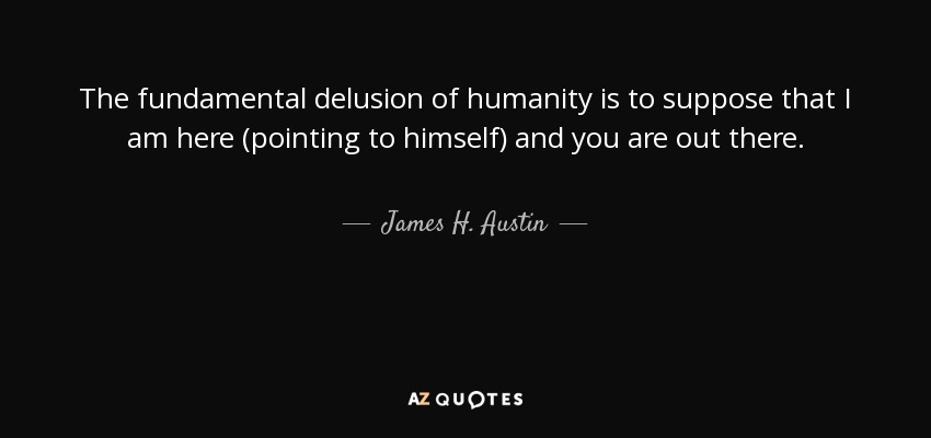 The fundamental delusion of humanity is to suppose that I am here (pointing to himself) and you are out there. - James H. Austin