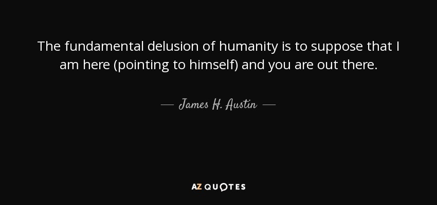 The fundamental delusion of humanity is to suppose that I am here (pointing to himself) and you are out there. - James H. Austin