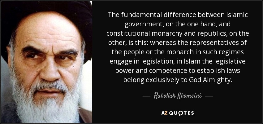 The fundamental difference between Islamic government, on the one hand, and constitutional monarchy and republics, on the other, is this: whereas the representatives of the people or the monarch in such regimes engage in legislation, in Islam the legislative power and competence to establish laws belong exclusively to God Almighty. - Ruhollah Khomeini