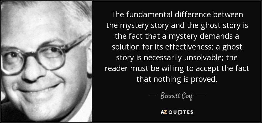 The fundamental difference between the mystery story and the ghost story is the fact that a mystery demands a solution for its effectiveness; a ghost story is necessarily unsolvable; the reader must be willing to accept the fact that nothing is proved. - Bennett Cerf