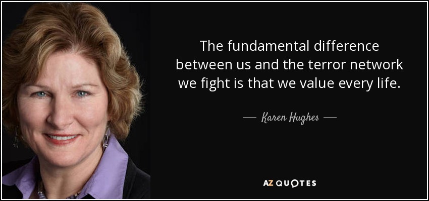 The fundamental difference between us and the terror network we fight is that we value every life. - Karen Hughes
