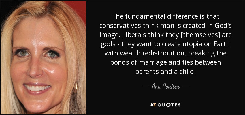 The fundamental difference is that conservatives think man is created in God's image. Liberals think they [themselves] are gods - they want to create utopia on Earth with wealth redistribution, breaking the bonds of marriage and ties between parents and a child. - Ann Coulter