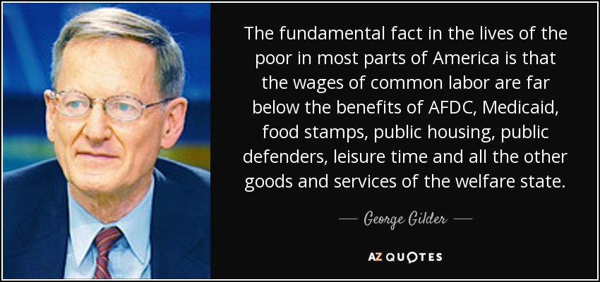 The fundamental fact in the lives of the poor in most parts of America is that the wages of common labor are far below the benefits of AFDC, Medicaid, food stamps, public housing, public defenders, leisure time and all the other goods and services of the welfare state. - George Gilder