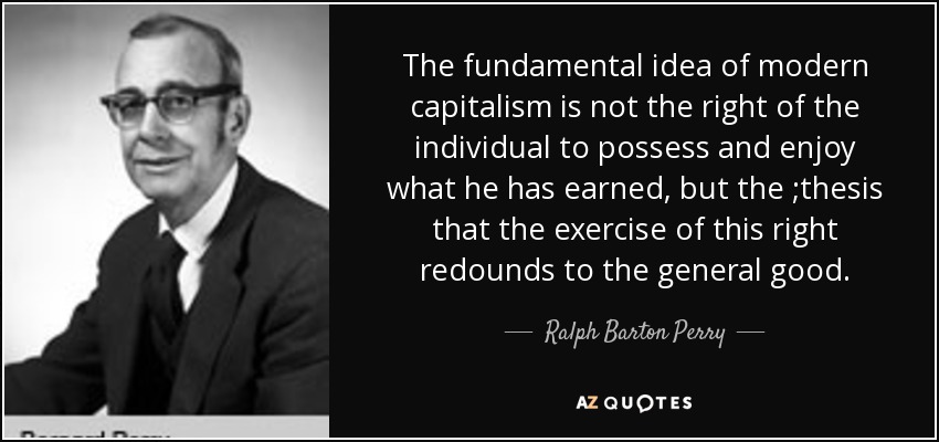 The fundamental idea of modern capitalism is not the right of the individual to possess and enjoy what he has earned, but the ;thesis that the exercise of this right redounds to the general good. - Ralph Barton Perry