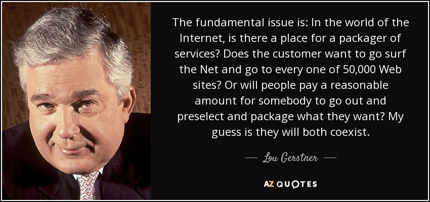 The fundamental issue is: In the world of the Internet, is there a place for a packager of services? Does the customer want to go surf the Net and go to every one of 50,000 Web sites? Or will people pay a reasonable amount for somebody to go out and preselect and package what they want? My guess is they will both coexist. - Lou Gerstner