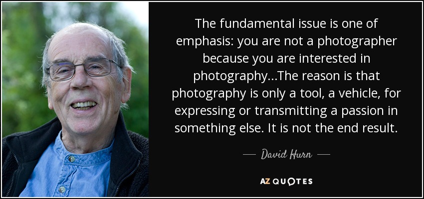 The fundamental issue is one of emphasis: you are not a photographer because you are interested in photography...The reason is that photography is only a tool, a vehicle, for expressing or transmitting a passion in something else. It is not the end result. - David Hurn