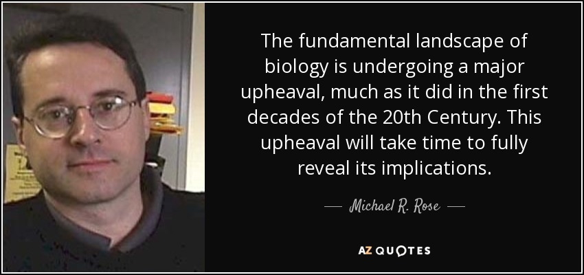 The fundamental landscape of biology is undergoing a major upheaval, much as it did in the first decades of the 20th Century. This upheaval will take time to fully reveal its implications. - Michael R. Rose