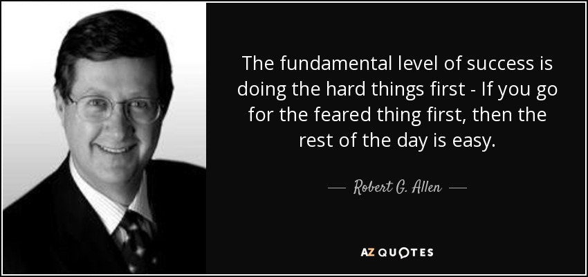 The fundamental level of success is doing the hard things first - If you go for the feared thing first, then the rest of the day is easy. - Robert G. Allen