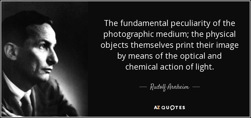 The fundamental peculiarity of the photographic medium; the physical objects themselves print their image by means of the optical and chemical action of light. - Rudolf Arnheim
