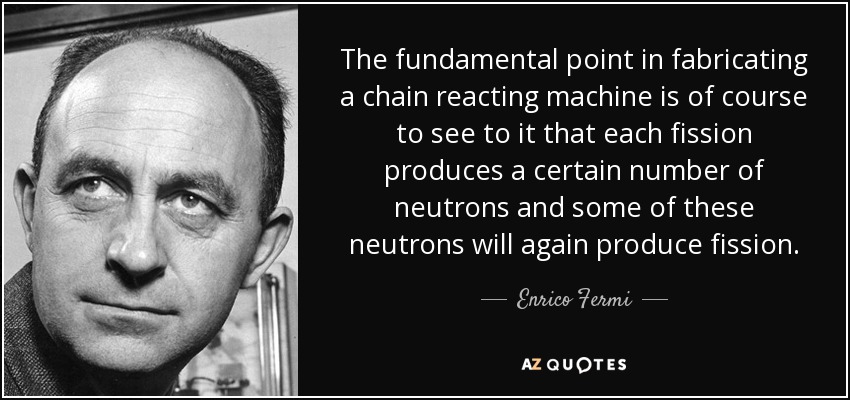 The fundamental point in fabricating a chain reacting machine is of course to see to it that each fission produces a certain number of neutrons and some of these neutrons will again produce fission. - Enrico Fermi