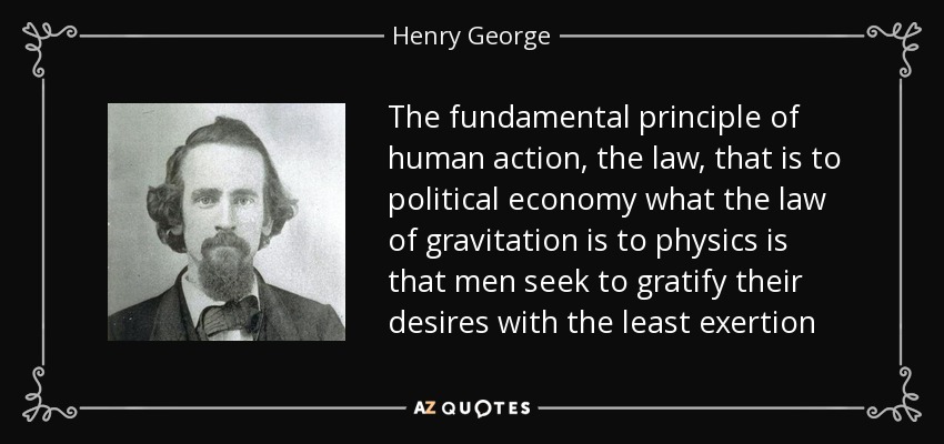 The fundamental principle of human action, the law, that is to political economy what the law of gravitation is to physics is that men seek to gratify their desires with the least exertion - Henry George