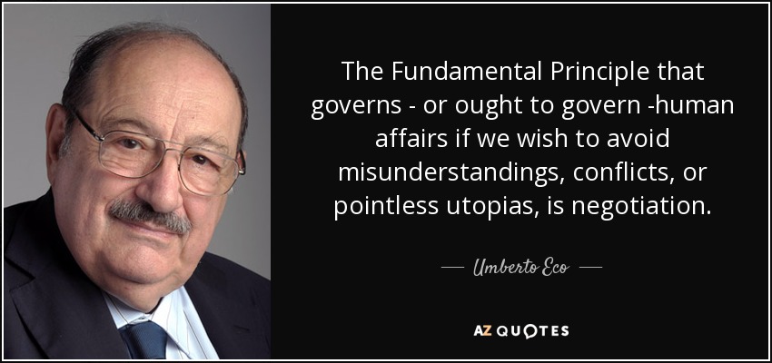The Fundamental Principle that governs - or ought to govern -human affairs if we wish to avoid misunderstandings, conflicts, or pointless utopias, is negotiation. - Umberto Eco