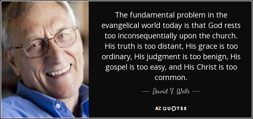 The fundamental problem in the evangelical world today is that God rests too inconsequentially upon the church. His truth is too distant, His grace is too ordinary, His judgment is too benign, His gospel is too easy, and His Christ is too common. - David F. Wells