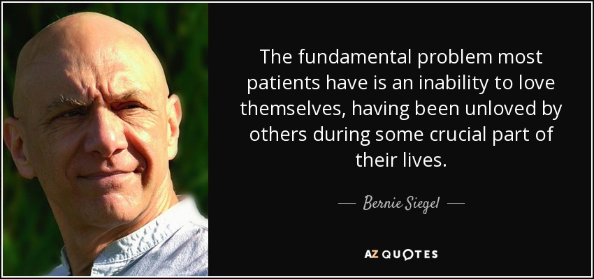 The fundamental problem most patients have is an inability to love themselves, having been unloved by others during some crucial part of their lives. - Bernie Siegel