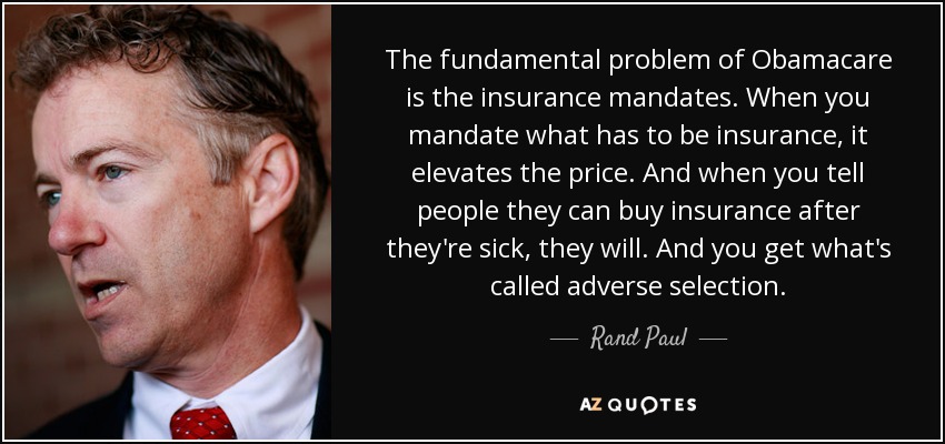 The fundamental problem of Obamacare is the insurance mandates. When you mandate what has to be insurance, it elevates the price. And when you tell people they can buy insurance after they're sick, they will. And you get what's called adverse selection. - Rand Paul