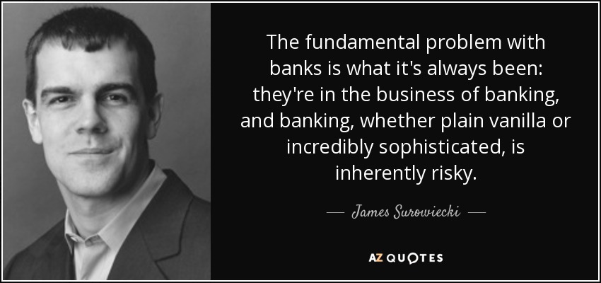 The fundamental problem with banks is what it's always been: they're in the business of banking, and banking, whether plain vanilla or incredibly sophisticated, is inherently risky. - James Surowiecki