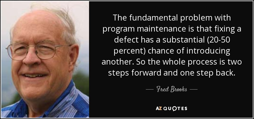 The fundamental problem with program maintenance is that fixing a defect has a substantial (20-50 percent) chance of introducing another. So the whole process is two steps forward and one step back. - Fred Brooks