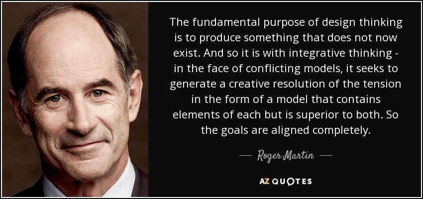 The fundamental purpose of design thinking is to produce something that does not now exist. And so it is with integrative thinking - in the face of conflicting models, it seeks to generate a creative resolution of the tension in the form of a model that contains elements of each but is superior to both. So the goals are aligned completely. - Roger Martin