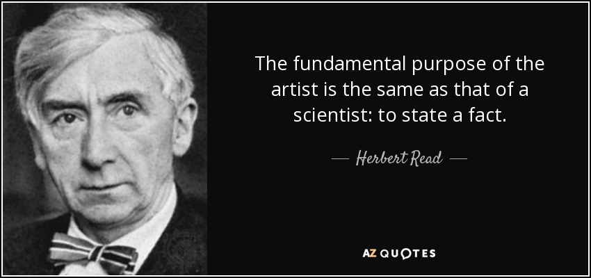 The fundamental purpose of the artist is the same as that of a scientist: to state a fact. - Herbert Read