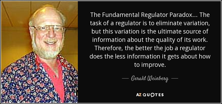 The Fundamental Regulator Paradox ... The task of a regulator is to eliminate variation, but this variation is the ultimate source of information about the quality of its work. Therefore, the better the job a regulator does the less information it gets about how to improve. - Gerald Weinberg