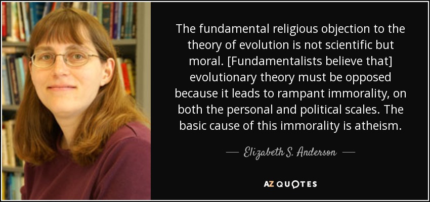 The fundamental religious objection to the theory of evolution is not scientific but moral. [Fundamentalists believe that] evolutionary theory must be opposed because it leads to rampant immorality, on both the personal and political scales. The basic cause of this immorality is atheism. - Elizabeth S. Anderson