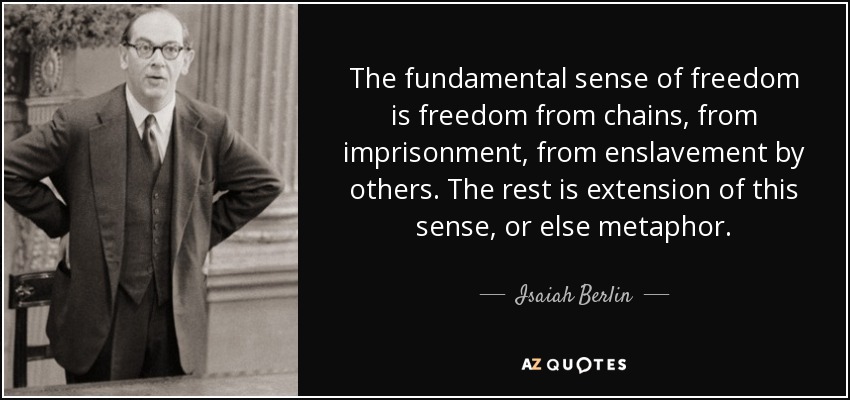 The fundamental sense of freedom is freedom from chains, from imprisonment, from enslavement by others. The rest is extension of this sense, or else metaphor. - Isaiah Berlin