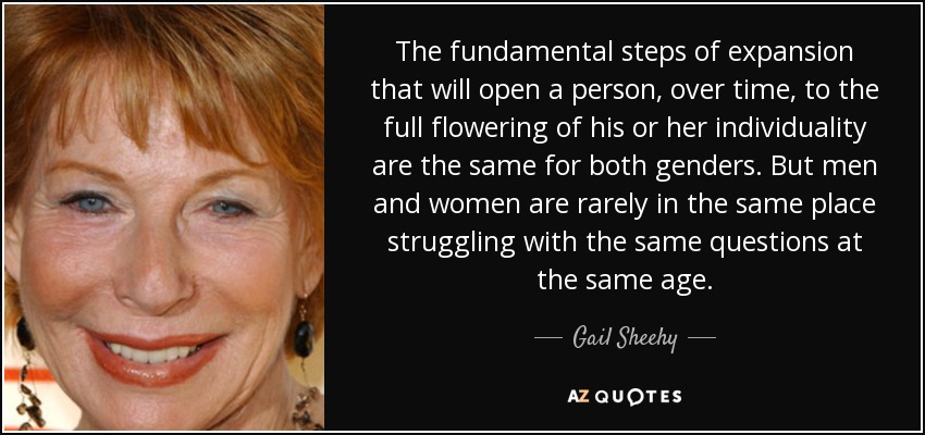 The fundamental steps of expansion that will open a person, over time, to the full flowering of his or her individuality are the same for both genders. But men and women are rarely in the same place struggling with the same questions at the same age. - Gail Sheehy