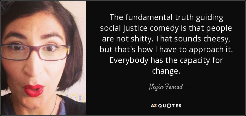 The fundamental truth guiding social justice comedy is that people are not shitty. That sounds cheesy, but that's how I have to approach it. Everybody has the capacity for change. - Negin Farsad