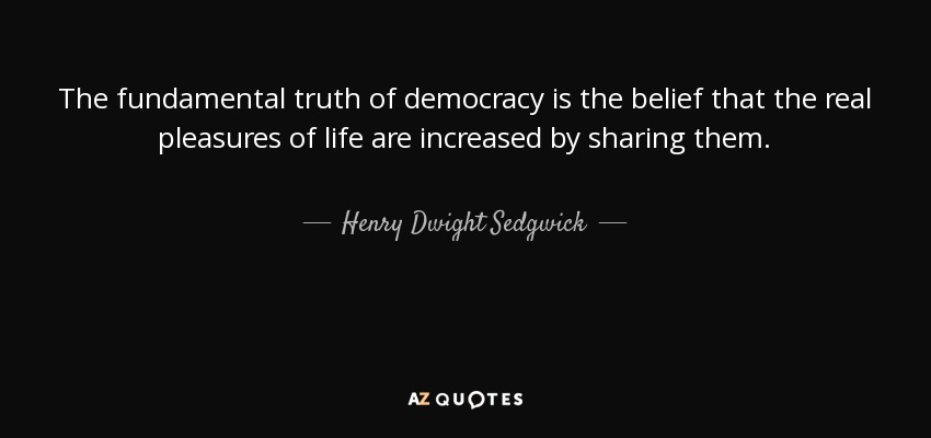 The fundamental truth of democracy is the belief that the real pleasures of life are increased by sharing them. - Henry Dwight Sedgwick
