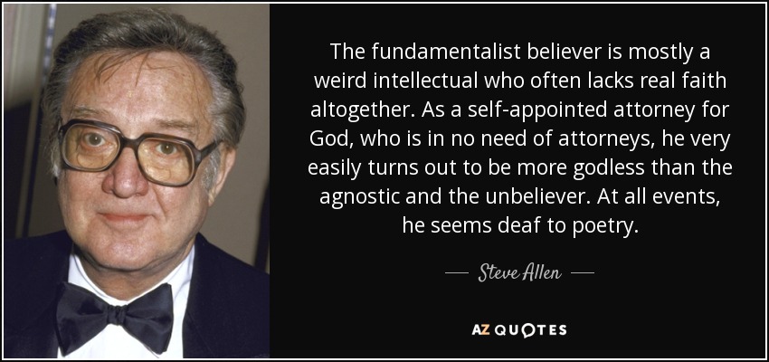 The fundamentalist believer is mostly a weird intellectual who often lacks real faith altogether. As a self-appointed attorney for God, who is in no need of attorneys, he very easily turns out to be more godless than the agnostic and the unbeliever. At all events, he seems deaf to poetry. - Steve Allen