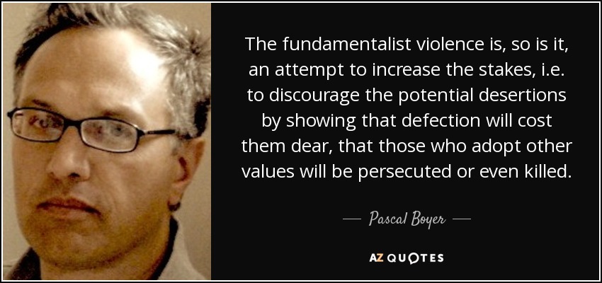 The fundamentalist violence is, so is it, an attempt to increase the stakes, i.e. to discourage the potential desertions by showing that defection will cost them dear, that those who adopt other values will be persecuted or even killed. - Pascal Boyer
