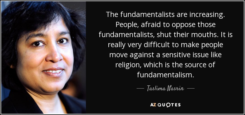 The fundamentalists are increasing. People, afraid to oppose those fundamentalists, shut their mouths. It is really very difficult to make people move against a sensitive issue like religion, which is the source of fundamentalism. - Taslima Nasrin