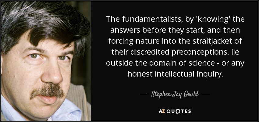 The fundamentalists, by 'knowing' the answers before they start, and then forcing nature into the straitjacket of their discredited preconceptions, lie outside the domain of science - or any honest intellectual inquiry. - Stephen Jay Gould