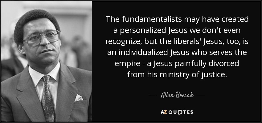 The fundamentalists may have created a personalized Jesus we don't even recognize, but the liberals' Jesus, too, is an individualized Jesus who serves the empire - a Jesus painfully divorced from his ministry of justice. - Allan Boesak